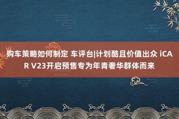 购车策略如何制定 车评台|计划酷且价值出众 iCAR V23开启预售专为年青奢华群体而来