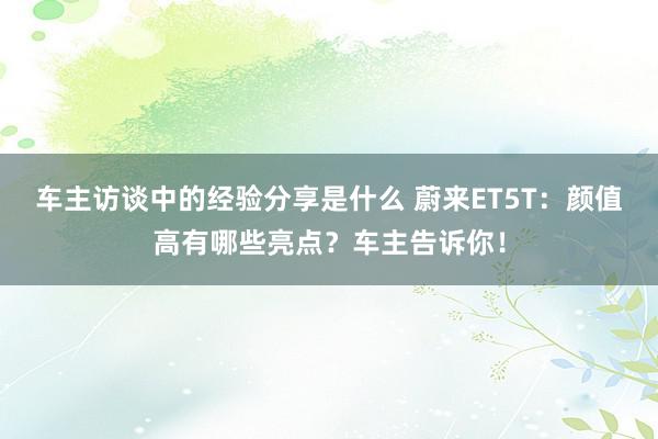 车主访谈中的经验分享是什么 蔚来ET5T：颜值高有哪些亮点？车主告诉你！