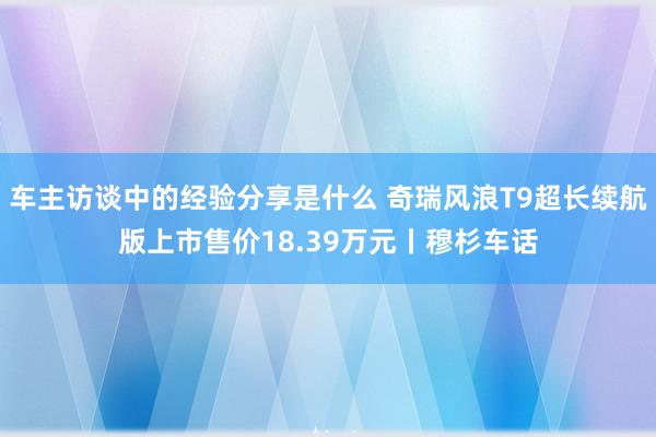 车主访谈中的经验分享是什么 奇瑞风浪T9超长续航版上市售价18.39万元丨穆杉车话