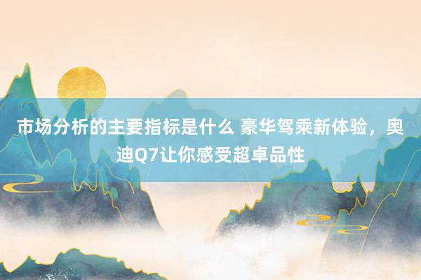 市场分析的主要指标是什么 豪华驾乘新体验，奥迪Q7让你感受超卓品性