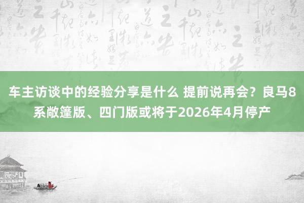 车主访谈中的经验分享是什么 提前说再会？良马8系敞篷版、四门版或将于2026年4月停产