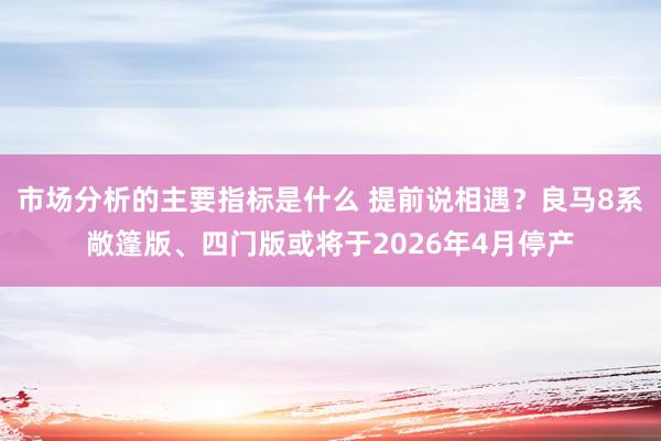 市场分析的主要指标是什么 提前说相遇？良马8系敞篷版、四门版或将于2026年4月停产