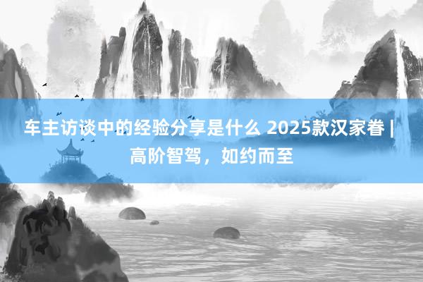 车主访谈中的经验分享是什么 2025款汉家眷 | 高阶智驾，如约而至