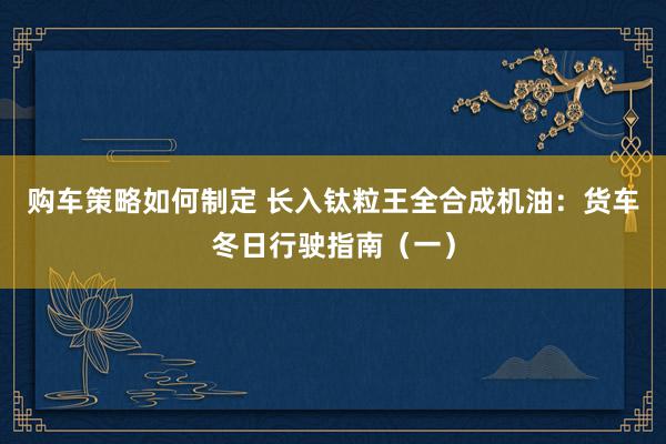 购车策略如何制定 长入钛粒王全合成机油：货车冬日行驶指南（一）