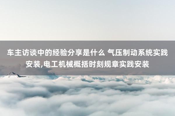 车主访谈中的经验分享是什么 气压制动系统实践安装,电工机械概括时刻规章实践安装