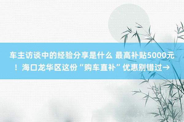 车主访谈中的经验分享是什么 最高补贴5000元！海口龙华区这份“购车直补”优惠别错过→