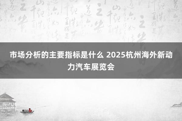 市场分析的主要指标是什么 2025杭州海外新动力汽车展览会