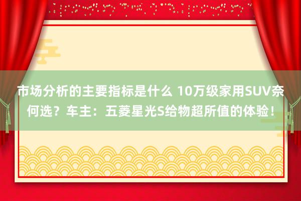 市场分析的主要指标是什么 10万级家用SUV奈何选？车主：五菱星光S给物超所值的体验！