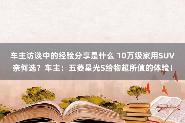 车主访谈中的经验分享是什么 10万级家用SUV奈何选？车主：五菱星光S给物超所值的体验！