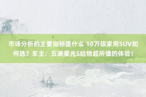 市场分析的主要指标是什么 10万级家用SUV如何选？车主：五菱星光S给物超所值的体验！