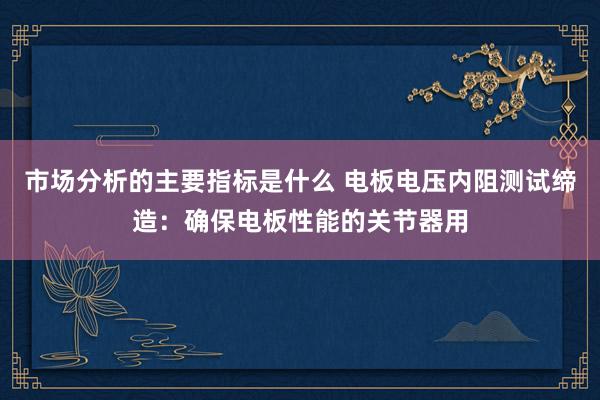 市场分析的主要指标是什么 电板电压内阻测试缔造：确保电板性能的关节器用