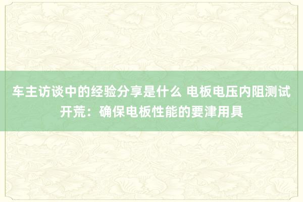 车主访谈中的经验分享是什么 电板电压内阻测试开荒：确保电板性能的要津用具