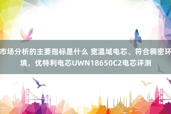 市场分析的主要指标是什么 宽温域电芯、符合稠密环境，优特利电芯UWN18650C2电芯评测