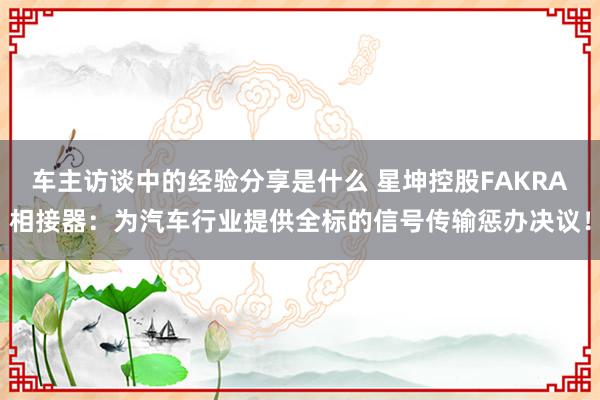 车主访谈中的经验分享是什么 星坤控股FAKRA相接器：为汽车行业提供全标的信号传输惩办决议！