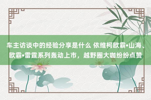 车主访谈中的经验分享是什么 依维柯欧霸•山海、欧霸•雷霆系列轰动上市，越野圈大咖纷纷点赞