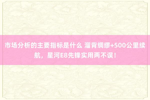 市场分析的主要指标是什么 溜背绸缪+500公里续航，星河E8先锋实用两不误！