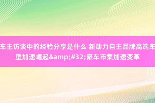 车主访谈中的经验分享是什么 新动力自主品牌高端车型加速崛起&#32;豪车市集加速变革