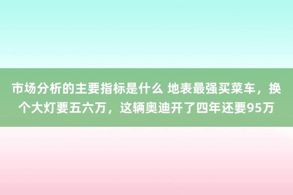 市场分析的主要指标是什么 地表最强买菜车，换个大灯要五六万，这辆奥迪开了四年还要95万