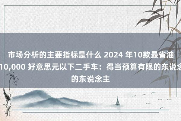 市场分析的主要指标是什么 2024 年10款最省油的 10,000 好意思元以下二手车：得当预算有限的东说念主