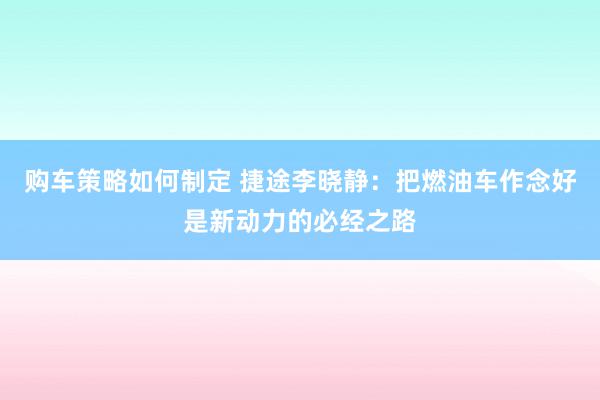 购车策略如何制定 捷途李晓静：把燃油车作念好是新动力的必经之路