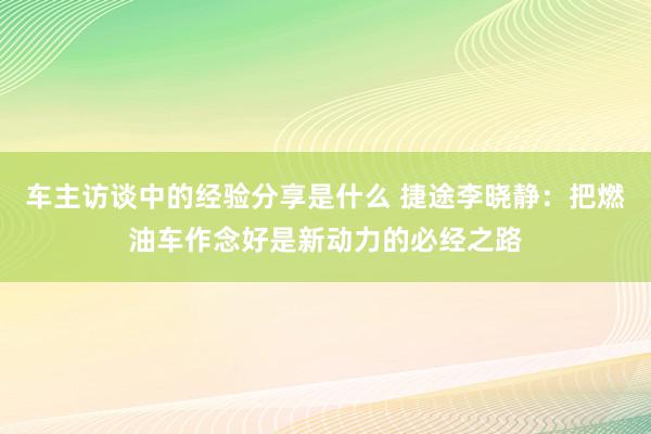 车主访谈中的经验分享是什么 捷途李晓静：把燃油车作念好是新动力的必经之路