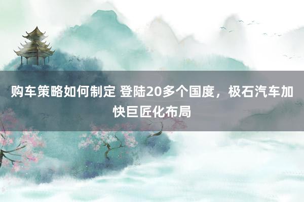 购车策略如何制定 登陆20多个国度，极石汽车加快巨匠化布局