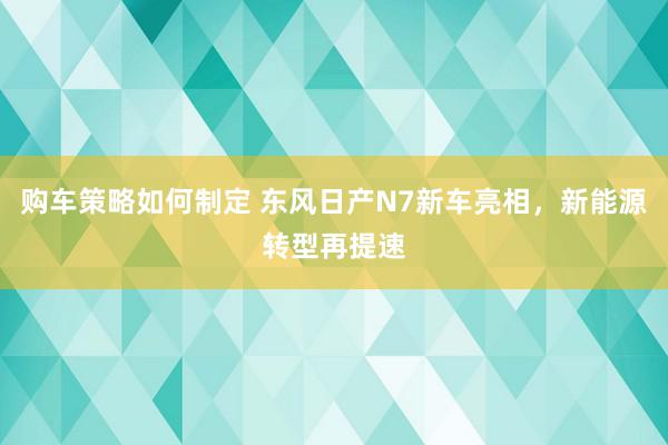 购车策略如何制定 东风日产N7新车亮相，新能源转型再提速