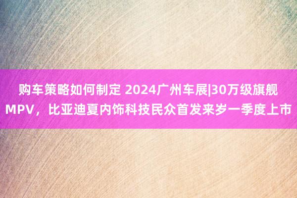 购车策略如何制定 2024广州车展|30万级旗舰MPV，比亚迪夏内饰科技民众首发来岁一季度上市