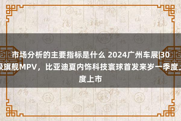 市场分析的主要指标是什么 2024广州车展|30万级旗舰MPV，比亚迪夏内饰科技寰球首发来岁一季度上市