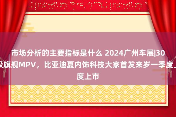 市场分析的主要指标是什么 2024广州车展|30万级旗舰MPV，比亚迪夏内饰科技大家首发来岁一季度上市