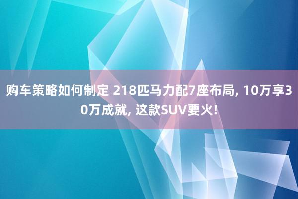 购车策略如何制定 218匹马力配7座布局, 10万享30万成就, 这款SUV要火!