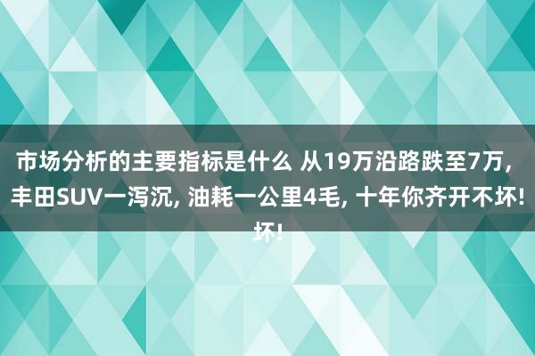 市场分析的主要指标是什么 从19万沿路跌至7万, 丰田SUV一泻沉, 油耗一公里4毛, 十年你齐开不坏!