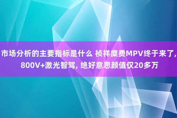 市场分析的主要指标是什么 祯祥糜费MPV终于来了, 800V+激光智驾, 绝好意思颜值仅20多万