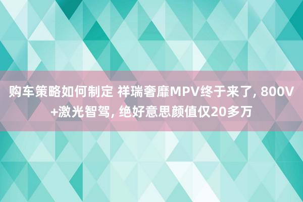 购车策略如何制定 祥瑞奢靡MPV终于来了, 800V+激光智驾, 绝好意思颜值仅20多万