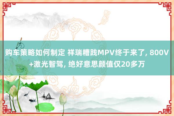 购车策略如何制定 祥瑞糟践MPV终于来了, 800V+激光智驾, 绝好意思颜值仅20多万