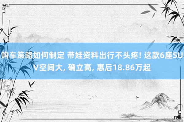 购车策略如何制定 带娃资料出行不头疼! 这款6座SUV空间大, 确立高, 惠后18.86万起