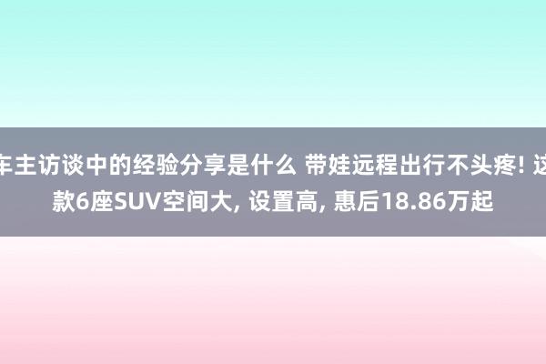 车主访谈中的经验分享是什么 带娃远程出行不头疼! 这款6座SUV空间大, 设置高, 惠后18.86万起