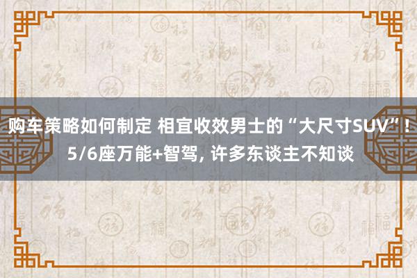 购车策略如何制定 相宜收效男士的“大尺寸SUV”! 5/6座万能+智驾, 许多东谈主不知谈