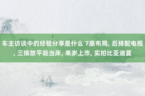 车主访谈中的经验分享是什么 7座布局, 后排配电视, 三排放平能当床, 来岁上市, 实拍比亚迪夏