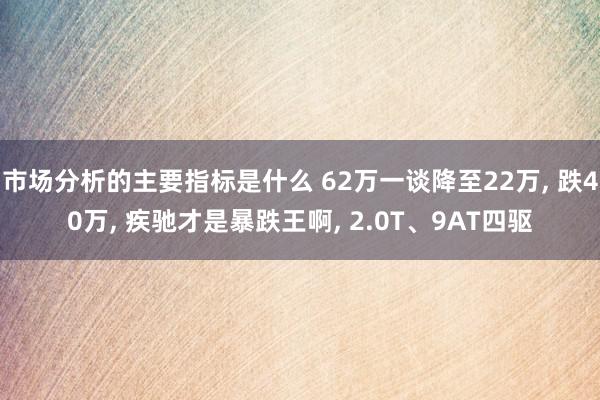 市场分析的主要指标是什么 62万一谈降至22万, 跌40万, 疾驰才是暴跌王啊, 2.0T、9AT四驱