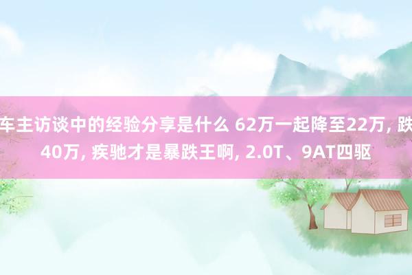 车主访谈中的经验分享是什么 62万一起降至22万, 跌40万, 疾驰才是暴跌王啊, 2.0T、9AT四驱