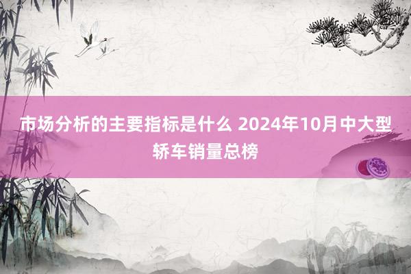 市场分析的主要指标是什么 2024年10月中大型轿车销量总榜