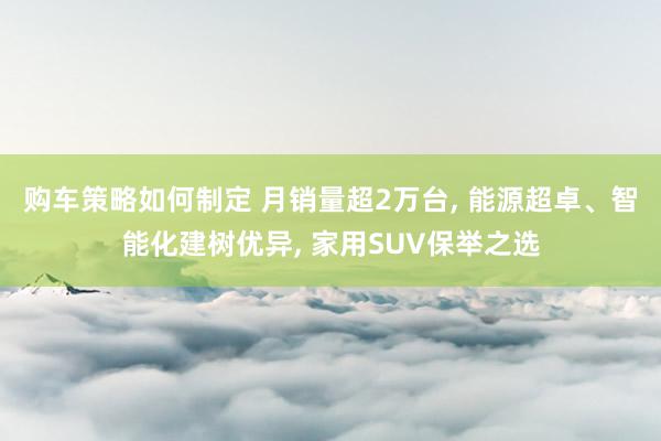 购车策略如何制定 月销量超2万台, 能源超卓、智能化建树优异, 家用SUV保举之选