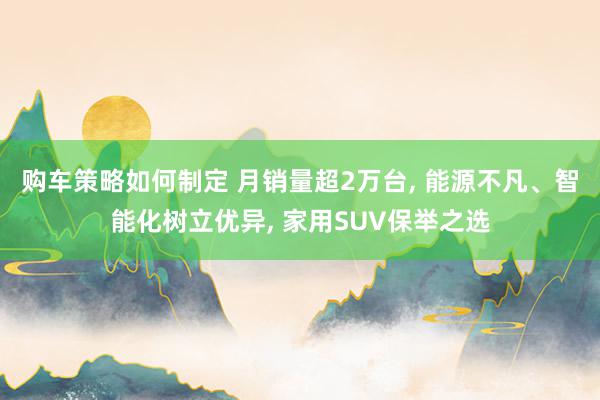 购车策略如何制定 月销量超2万台, 能源不凡、智能化树立优异, 家用SUV保举之选