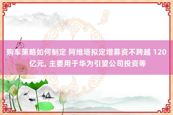 购车策略如何制定 阿维塔拟定增募资不跨越 120 亿元, 主要用于华为引望公司投资等