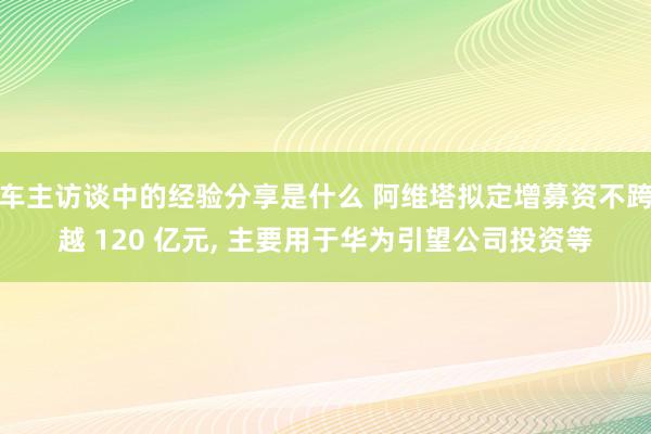 车主访谈中的经验分享是什么 阿维塔拟定增募资不跨越 120 亿元, 主要用于华为引望公司投资等