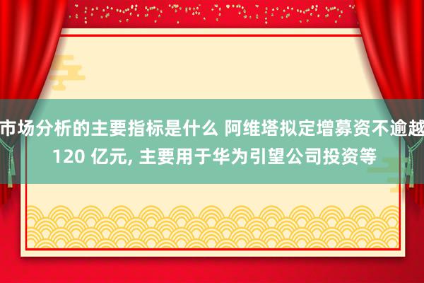 市场分析的主要指标是什么 阿维塔拟定增募资不逾越 120 亿元, 主要用于华为引望公司投资等