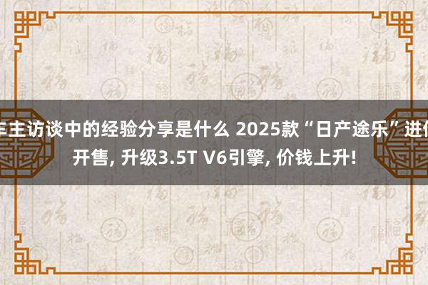 车主访谈中的经验分享是什么 2025款“日产途乐”进伸开售, 升级3.5T V6引擎, 价钱上升!