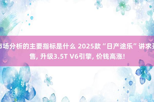 市场分析的主要指标是什么 2025款“日产途乐”讲求开售, 升级3.5T V6引擎, 价钱高涨!