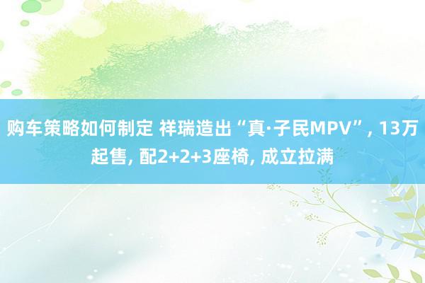 购车策略如何制定 祥瑞造出“真·子民MPV”, 13万起售, 配2+2+3座椅, 成立拉满